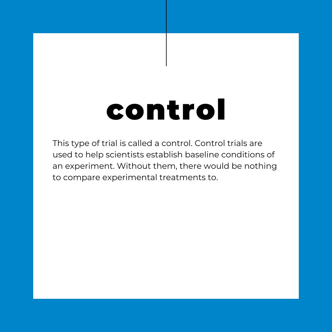 This type of trial is called a control. Control trials are used to help scientists establish baseline conditions of an experiment. Without them, there would be nothing to compare experimental treatments to.